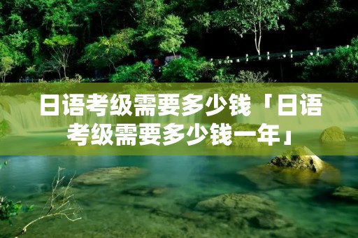 日语考级需要多少钱「日语考级需要多少钱一年」