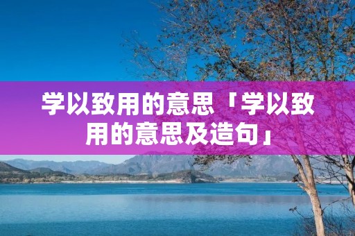 学以致用的意思「学以致用的意思及造句」