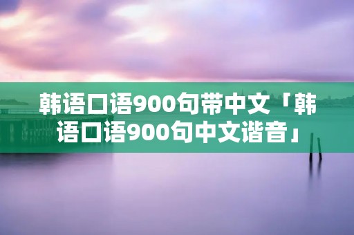韩语口语900句带中文「韩语口语900句中文谐音」