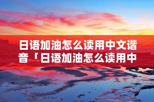 日语加油怎么读用中文谐音「日语加油怎么读用中文谐音」