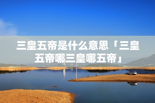 三皇五帝是什么意思「三皇五帝哪三皇哪五帝」