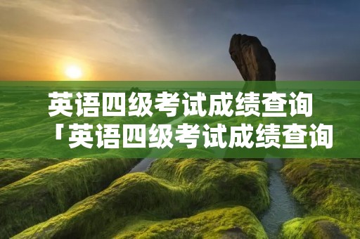 英语四级考试成绩查询「英语四级考试成绩查询入口官网」