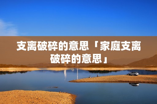 支离破碎的意思「家庭支离破碎的意思」