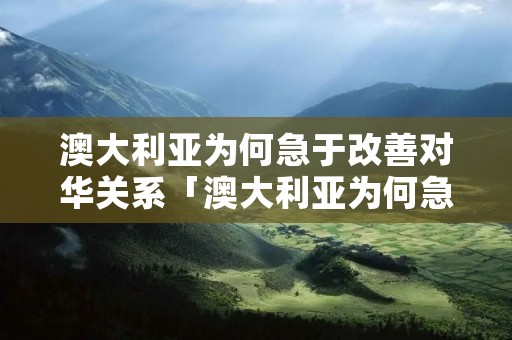 澳大利亚为何急于改善对华关系「澳大利亚为何急于改善对华关系问题」 澳大利亚为何急于改善对华关系「澳大利亚为何急于改善对华关系问题」