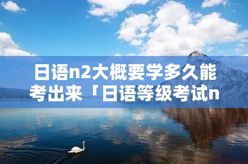 日语n2大概要学多久能考出来「日语等级考试n2学多久」