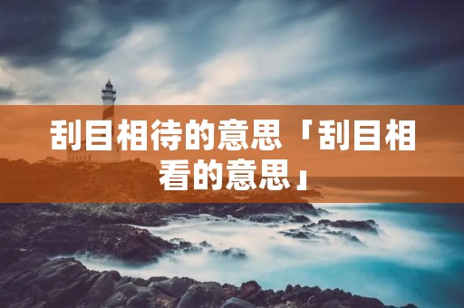 刮目相待的意思「刮目相看的意思」 刮目相待的意思「刮目相看的意思」