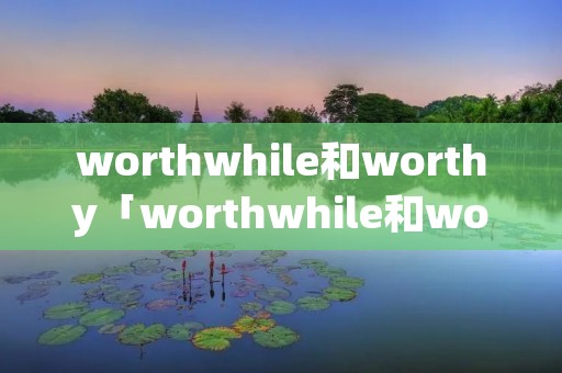 worthwhile和worthy「worthwhile和worthy做定语的区别」 worthwhile和worthy「worthwhile和worthy做定语的区别」