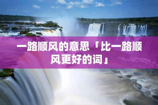 一路顺风的意思「比一路顺风更好的词」