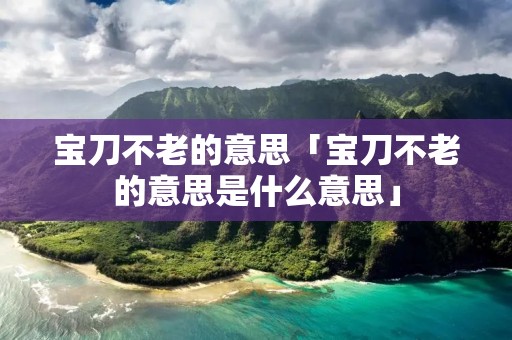 宝刀不老的意思「宝刀不老的意思是什么意思」 宝刀不老的意思「宝刀不老的意思是什么意思」