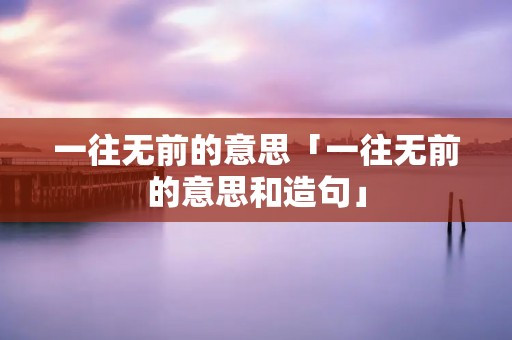 一往无前的意思「一往无前的意思和造句」 一往无前的意思「一往无前的意思和造句」
