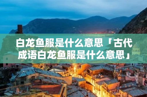 白龙鱼服是什么意思「古代成语白龙鱼服是什么意思」