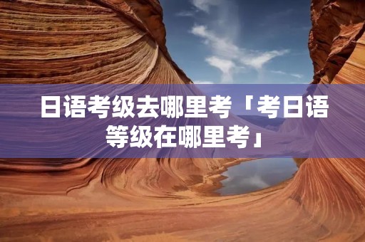 日语考级去哪里考「考日语等级在哪里考」 日语考级去哪里考「考日语等级在哪里考」