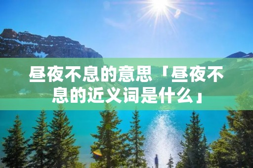 昼夜不息的意思「昼夜不息的近义词是什么」