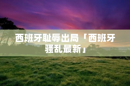 西班牙耻辱出局「西班牙骚乱最新」