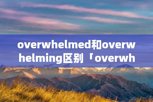 overwhelmed和overwhelming区别「overwhelmed与overwhelming的区别」
