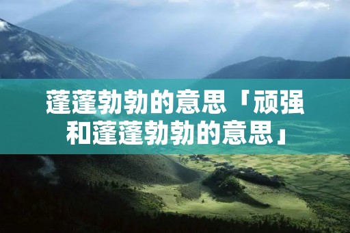 蓬蓬勃勃的意思「顽强和蓬蓬勃勃的意思」