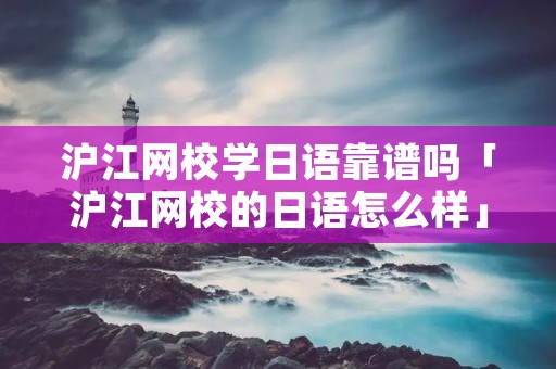 沪江网校学日语靠谱吗「沪江网校的日语怎么样」