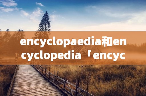 encyclopaedia和encyclopedia「encyclopaedia和encyclopedia的区别」 encyclopaedia和encyclopedia「encyclopaedia和encyclopedia的区别」