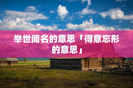 举世闻名的意思「得意忘形的意思」 举世闻名的意思「得意忘形的意思」
