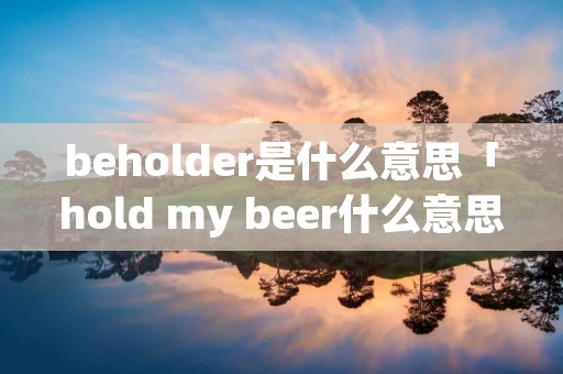 beholder是什么意思「hold my beer什么意思」 beholder是什么意思「hold my beer什么意思」