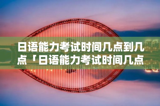 日语能力考试时间几点到几点「日语能力考试时间几点到几点钟」