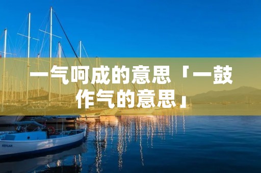 一气呵成的意思「一鼓作气的意思」