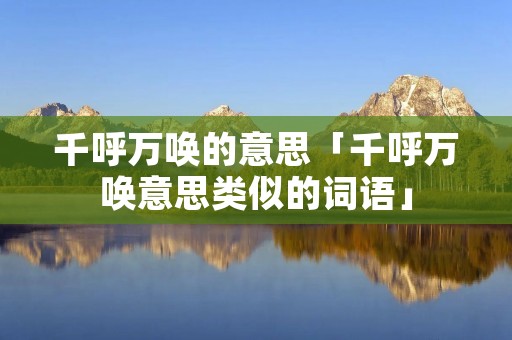 千呼万唤的意思「千呼万唤意思类似的词语」