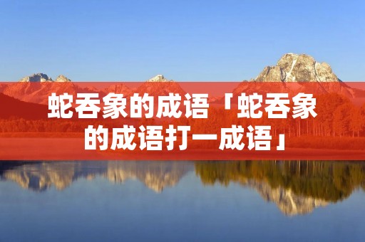 蛇吞象的成语「蛇吞象的成语打一成语」