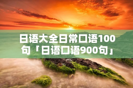 日语大全日常口语100句「日语口语900句」 日语大全日常口语100句「日语口语900句」