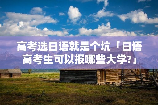 高考选日语就是个坑「日语高考生可以报哪些大学?」