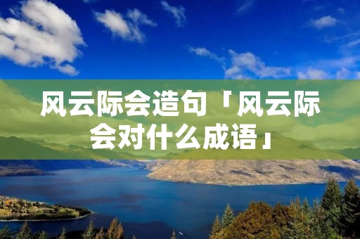 风云际会造句「风云际会对什么成语」