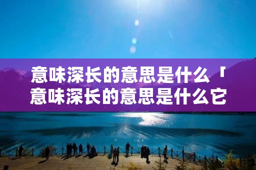 意味深长的意思是什么「意味深长的意思是什么它的近义词是什么」