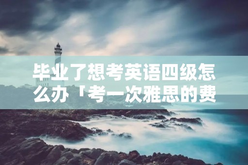 毕业了想考英语四级怎么办「考一次雅思的费用」