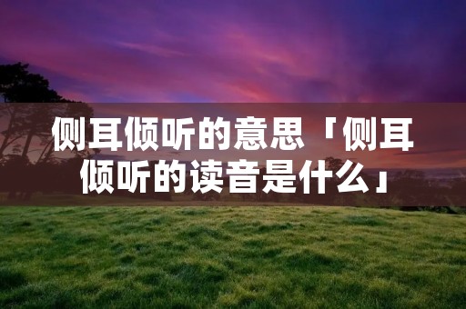 侧耳倾听的意思「侧耳倾听的读音是什么」 侧耳倾听的意思「侧耳倾听的读音是什么」