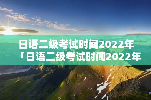 日语二级考试时间2022年「日语二级考试时间2022年级」