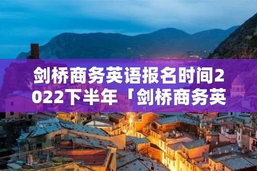 剑桥商务英语报名时间2022下半年「剑桥商务英语报名官网」 剑桥商务英语报名时间2022下半年「剑桥商务英语报名官网」