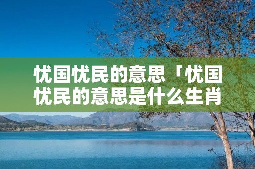 忧国忧民的意思「忧国忧民的意思是什么生肖」