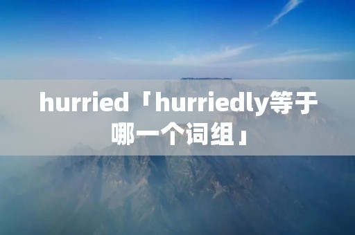hurried「hurriedly等于哪一个词组」 hurried「hurriedly等于哪一个词组」