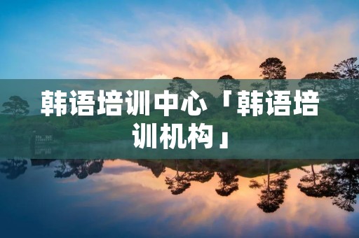 韩语培训中心「韩语培训机构」