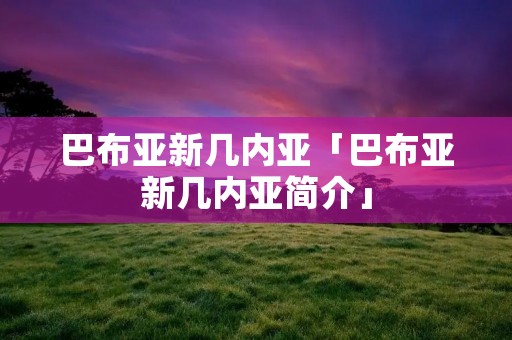 巴布亚新几内亚「巴布亚新几内亚简介」 巴布亚新几内亚「巴布亚新几内亚简介」