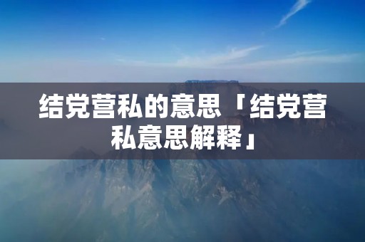 结党营私的意思「结党营私意思解释」