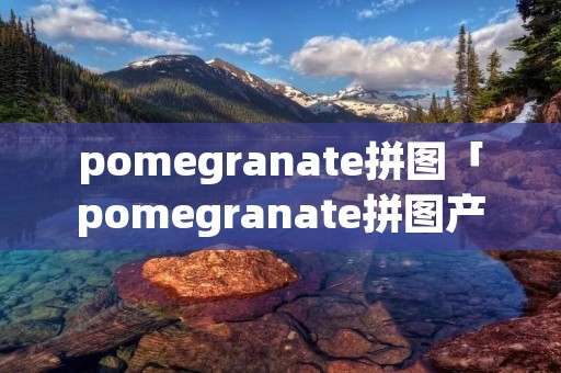 pomegranate拼图「pomegranate拼图产地」 pomegranate拼图「pomegranate拼图产地」