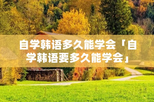 自学韩语多久能学会「自学韩语要多久能学会」