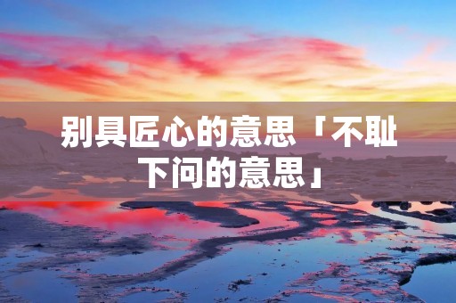 别具匠心的意思「不耻下问的意思」 别具匠心的意思「不耻下问的意思」