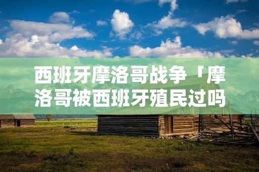 西班牙摩洛哥战争「摩洛哥被西班牙殖民过吗」