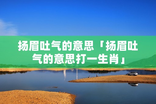 扬眉吐气的意思「扬眉吐气的意思打一生肖」