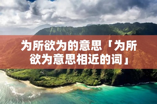 为所欲为的意思「为所欲为意思相近的词」