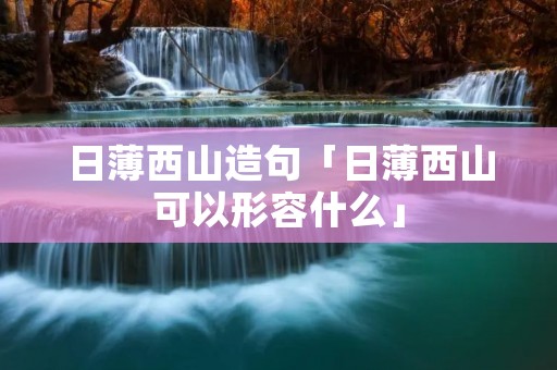 日薄西山造句「日薄西山可以形容什么」