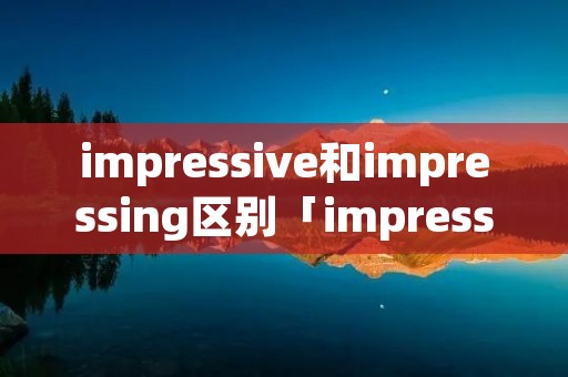 impressive和impressing区别「impressive和impressed的区别和用法」