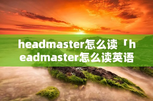 headmaster怎么读「headmaster怎么读英语发音」